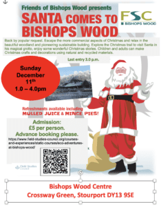 Santa Comes to Bishops Wood. Sunday 11th December 2022 1.0 pm – 4.0 pm Back by popular request. Escape the more commercial aspects of Christmas and relax in the beautiful woodland and pioneering sustainable building. Explore the Christmas trail to visit Santa in his magical grotto, enjoy some wonderful Christmas stories. Children and adults can make Christmas crafts and decorations using natural and recycled materials. Last entry 3.00 p.m. Bishops Wood Centre Crossway Green, Stourport DY13 9SE For additional information contact 01299 250513 or email enquiries.bw@field-studies-council.org £5 per person. Book via https://www.field-studies-council.org/courses-and-experiences/static-courses/eco-adventures-at-bishops-wood/ 